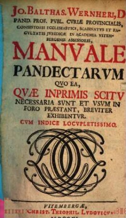 Jo. Baltas. Wernheri, D. Pand. Prof. Publ. Curiae Provincialis, Consistorii Ecclesiastici, Scabinatus Et Facultatis Iuridicae In Academia Vitembergensi Assessoris, Manuale Pandectarum : Quo Ea, Quae Inprimis Scitu Necessaria Sunt Et Usum In Foro Praestant, Breviter Exhibentur ; Cum Indice Locupletissimo