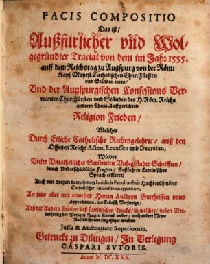 Pacis Compositio Das ist/ Außfürlicher und Wolgegründter Tractat von dem im Jahr 1555. auff dem Reichstag zu Augspurg von der Röm: Kays. Mayest. Catholischen Chur: Fürsten und Ständen eines/ Und der Augspurgischen Confessions Verwanten Chur: Fürsten und Ständen des H. Röm. Reichs anderen Theils Auffgerichten Religion Frieden : Welcher Durch Etliche Catholische Rechtsgelehrte/ auß den Offenen Reichs Acten, Recessen und Decreten, Wieder Vieler Uncatholischer Scribenten Unbegründte Schrifften/ durch Underschiedliche Fragen/ Erstlich in Lateinischer Sprach erkleret: ... An jetzo aber ... ins Teutsch Verfertigt/ Auß der Andern Edition deß Lateinischen Trucks/ in welcher/ neben Vermehrung der Vorigen Fragen hin und wider/ noch andere Newe Ansehliche mit eingeführt worden
