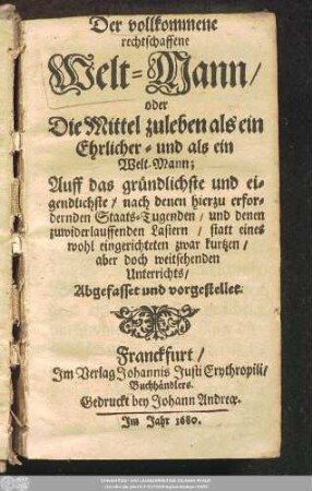 Der vollkommene rechtschaffene Welt-Mann/ oder Die Mittel zuleben als ein Ehrlicher- und als ein Welt-Mann; : Auff das gründlichste und eigendlichste/ nach denen hierzu erfordernden Staats-Tugenden/ und denen zuwiderlauffenden Lastern/ statt eines wohl eingerichteten zwar kurtzen/ aber doch weitsehenden Unterrichts/ Abgefasset und vorgestellet