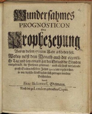 Wundersahmes || Prognosticon || Oder || Prophezeyung || Was in diesem 1708ten Jahr geschehen soll. || : Wobey nebst dem Monath auch der eigentli- || che Tag/ und bey einigen gar der Ort und die Stunden || ausgedruckt/ die Personen genennet/ auch alle sonst vorfallende || grosse Sachen desselben Jahrs specialiter erzehlet sind/ || so wie dieselbe künfftig hin sich zutragen werden/ ||