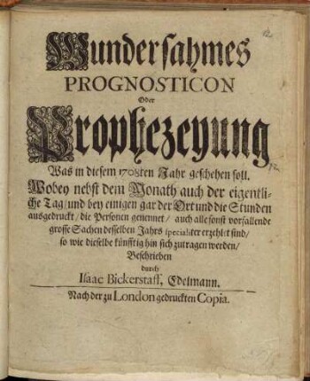 Wundersahmes || Prognosticon || Oder || Prophezeyung || Was in diesem 1708ten Jahr geschehen soll. || : Wobey nebst dem Monath auch der eigentli- || che Tag/ und bey einigen gar der Ort und die Stunden || ausgedruckt/ die Personen genennet/ auch alle sonst vorfallende || grosse Sachen desselben Jahrs specialiter erzehlet sind/ || so wie dieselbe künfftig hin sich zutragen werden/ ||