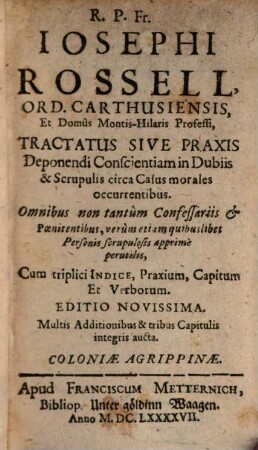 R. P. Fr. Iosephi Rossell, Ord. Carthusiensis, ... Tractatus Sive Praxis Deponendi Conscientiam in Dubiis & Scrupulis circa Casus morales occurrentibus : Omnibus non tantum Confessariis et Poenitentibus, verum etiam quibuslibet Personis scrupulosis apprime perutilis ; Cum triplici Indice, Praxium, Capitum, et Verborum