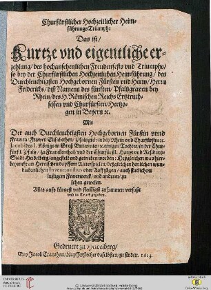 Churfürstlicher Hochzeitlicher HeimführungsTriumph : Das ist, Kurtze vnd eigentliche erzehlung, des hochansehenlichen Freudenfests vnd Triumphs, so bey der Churfürstlichen Hochzeitlichen Heimführung, des ... Fürsten vnd Herrn, ... Friderichs, ... des fünften Pfaltzgraven bey Rhein ... Mit Der ... Fürstin vnnd Frawen ... Elisabethen, ... in der Churfürstl. Pfaltz, zu Franckenthal, vnd ... Heidelberg, angestelt vnd getrieben worden ...