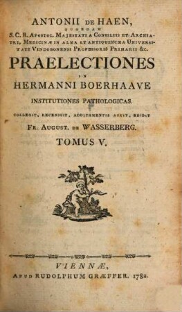 Antonii De Haen, Quondam S.C.R. Apostol. Majestati A Consiliis Et Archiatri, Medicinæ In Alma Et Antiquissima Universitate Vindobonensi Professoris Primarii &c. Praelectiones In Hermanni Boerhaave Institutiones Pathologicas, Tomus V