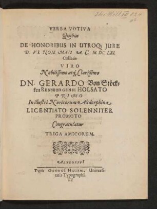 Verba Votiva Quibus De Honoribus In Utroq[ue] Iure D. VI. Non. Maii A. C. M.DC.LXI. Collatis Viro Nobilissimo atq[ue] Clarissimo Dn. Gerardo Von Stökken Rensburgensi Holsato Primo In illustri Noricorum Altdorphina Licentiato Solenniter Promoto : Congratulatur Triga Amicorum