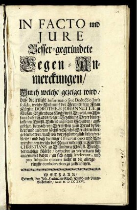 In Facto und Jure Besser-gegründete Gegen-Anmerckungen, Durch welche gezeiget wird, daß diejenige Informatio sive Deductio Juris solida, welche Nahmens der Verwittibten Frau Fürstin Dorotheæ Johannettæ zu Nassau-Dillenburg Hochfürstl. Durchl. im Anfang dieses Jahrs, wegen Bezahlung Derer hinterlassenen Fürstl. Dillenburgischen Schulden, auffgesezt, hernach von Deroselben zum Druck befördert, und an denen höchsten Reichs-Berichten übergeben worden, nach wie vor ohnbeweglich stehen verbleibe ...