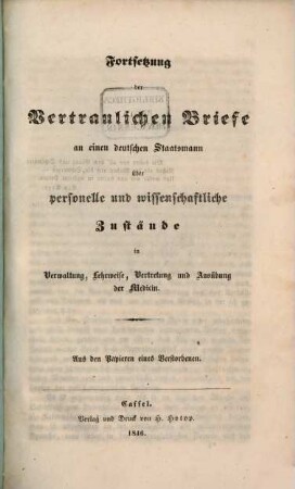 Vertrauliche Briefe an einen deutschen Staatsmann über personelle und wissenschaftliche Zustände in Verwaltung, Lehrweise, Vertretung und Ausübung der Medizin : aus den Papieren eines Verstorbenen, [2]. Fortsetzung der Vertraulichen Briefe an einen deutschen Staatsmann über personelle und wissenschaftliche Zustände in Verwaltung, Lehrweise, Vertretung und Ausübung der Medizin