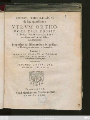 THESES THEOLOGICAE || de hac quaestione:|| VTRVM ORTHO-||DOXE DICI POSSIT,|| FIDEM PRAEVISAM ESSE || causam nostrae ad salu-||tem Electionis:|| Propositae ad disputandum in audito-||rio Theologico ad diem XIV. Decembris.|| PRAESIDE || DANIELE TOSSANO S. THEOLO-||GIAE D. ET PROFESSORE IN || Academia Heidelbergensi,|| Respondente || IOHANNE GOEDDEO TRE-||MONIANO VVESTPHALO.||