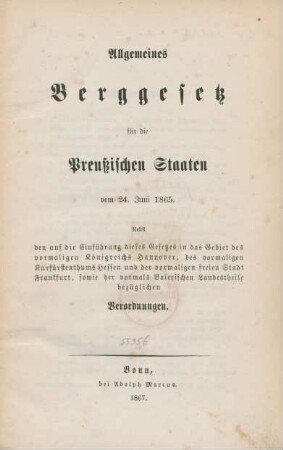 Allgemeines Berggesetz für die Preussichen Staaten vom 24. Juni 1865 : nebst den auf die Einführung dieses Gesetzes in das Gebiet des vormaligen Königreichs Hannover, des vormaligen Kurfürstenthums Hessen und der vormaligen freien Stadt Frankfurt, sowie der vormals Baierischen Landestheile bezüglichen Verordungen