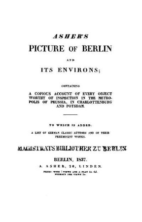 Asher's picture of Berlin and its environs : a copious account of every Object worthy of inspection in the metropolis of Prussia, in Charlottenburg and Potsdam ; to which is added: a list of German classic authors and of their preeminent works