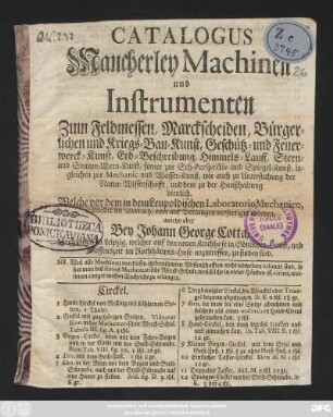 Catalogus Mancherley Machinen und Instrumenten Zum Feldmessen, Marckscheiden, Bürgerlichen- und Kriegs- Bau-Kunst, Geschütz- und Feuer-Werck-Kunst, Erd-Beschreibung, Himmels-Lauff, Stern- und Sonnen-Uhr-Kunst, ferner zur Seh-Perspectiv und Spiegel-Kunst, ingleichen zur Mechanic und Wasser-Kunst, wie auch zu Untersuchung der Natur-Wissenschafft, und dem zu der Haußhaltung dienlich : Welche vor dem in dem Leupoldischen Laboratorio Mechanico, entweder im Vorrath, oder auf Verlangen verfertiget worden