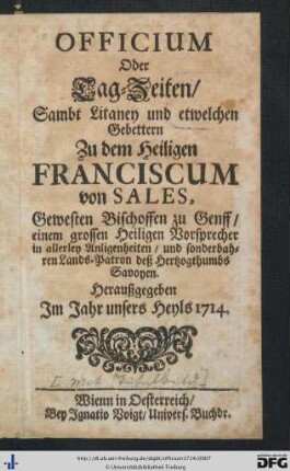 Officium Oder Tag-Zeiten, Sambt Litaney und etwelchen Gebettern Zu dem Heiligen Franciscum von Sales, Gewesten Bischoffen zu Genff, einem grossen Heiligen Vorsprecher in allerley Anligenheiten, und sonderbahren Lands-Patron deß Herzogthumbs Savoyen