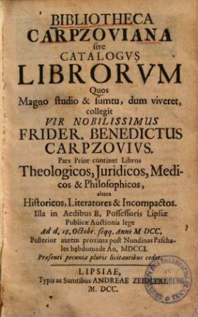Bibliotheca Carpzoviana sive Catalogvs Librorvm Quos Magno studio & sumtu, dum viveret, collegit Vir Nobilissimus Frider. Benedictus Carpzovivs : Pars Prior continet Libros Theologicos, Iuridicos, Medicos & Philosophicos, altera Historicos, Literatores & Incompactos. Illa in Aedibus B. Professoris Lipsiae Publicae Auctionis lege Ad d. 18. Octobr. seqq. Anni MDCC. Posterior autem ... An. MDCCI. ... cedet