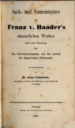 Franz von Baader's sämmtliche Werke : systematisch geordnete, durch reiche Erläuterungen von der Hand des Verfassers bedeutend vermehrte, vollständige Ausgabe der gedruckten Schriften sammt dem Nachlasse, der Biographie und dem Briefwechsel, 16. Supplementband zu Franz von Baader's sämmtlichen Werken : Sach- und Namenregister zu Franz v. Baader's sämmtlichen Werken nebst einer Einleitung über den Entwickelungsgang und das System der Baader'schen Philosophie