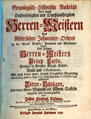Genealogisch-historische Nachricht Von denen Hochwürdigsten und Durchlauchtigsten Herren-Meistern Des Ritterlichen Johanniter-Ordens In der Marck, Sachsen, Pommern, und Wendland : Samt Des Jetzigen Herren-Meisters Printz Carln, Printzen in Preußen Königl. Hoheit, Wahl und Installation, Wie auch denen unter Höchst Deroselben Regierung am 16. Aug. und 20. Sept. 1731, imgleichen den 26. Okt. 1735 geschehenen Ritterschlägen und derer Ritter Wappen und Ahnen-Taffeln aufgesetzt und heraus gegeben