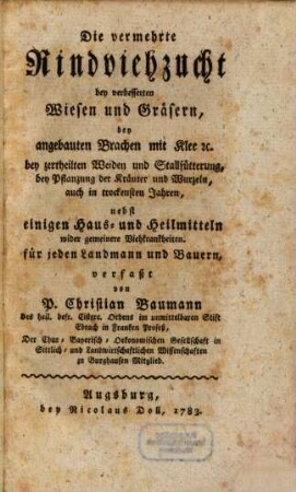 Die vermehrte Rindviehzucht bey verbesserten Wiesen und Gräsern, bey angebauten Brachen mit Klee etc., bey zertheilten Weiden und Stallfütterung, bey Pflanzung der Kräuter und Wurzeln, auch in trockensten Jahren : nebst einigen Haus- und Heilmitteln wider gemeinere Viehkrankheiten ; für jeden Landmann und Bauern verfaßt