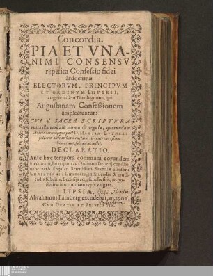 Concordia. Pia Et Vnanimi Consensv repetita Confessio fidei & doctrinæ Electorvm, Principvm Et Ordinvm Imperii, atq[ue] eorundem Theologorum, qui Augustanam Confessionem amplectuntur : Cvi È Sacra Scriptvra vnica illa veritatis norma & regula, quorundam Articulorum, qui post D. Martini Lvtheri felicem ex hac vitâ exitum in controuersiam venerunt, solida acceßit. Declaratio. Ante hæc tempora communi eorundem Electorum, Principum ac Ordinum Imperij consilio, nunc verò singulari Serenissimi Saxoniæ Electoris Christiani II. mandato, instituendis & erudiendis subditis, Ecclesijs atq[ue] scholis suis, ad posteritatis memoriam typis vulgata