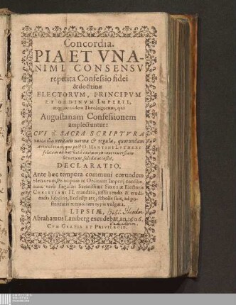 Concordia. Pia Et Vnanimi Consensv repetita Confessio fidei & doctrinæ Electorvm, Principvm Et Ordinvm Imperii, atq[ue] eorundem Theologorum, qui Augustanam Confessionem amplectuntur : Cvi È Sacra Scriptvra vnica illa veritatis norma & regula, quorundam Articulorum, qui post D. Martini Lvtheri felicem ex hac vitâ exitum in controuersiam venerunt, solida acceßit. Declaratio. Ante hæc tempora communi eorundem Electorum, Principum ac Ordinum Imperij consilio, nunc verò singulari Serenissimi Saxoniæ Electoris Christiani II. mandato, instituendis & erudiendis subditis, Ecclesijs atq[ue] scholis suis, ad posteritatis memoriam typis vulgata