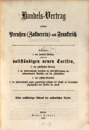 Handels-Vertrag zwischen Preußen (Zollverein) und Frankreich : Enthaltend: 1. Den Handels-Vertrag nebst den vollständigen neuen Tarifen. 2. Den Schifffahrts-Vertrag. 3. Die Uebereinkunft, betr. die Zoll-Abfertigung des internationalen Verkehrs auf den Eisenbahnen. 4. Das Schluß-Protokoll. 5. Die Uebereinkunft wegen gegenseitigen Schutzes der Rechte an literarischen Erzeugnissen und Werken der Kunst