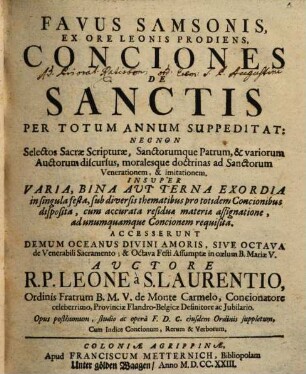 Favus Samsonis Ex Ore Leonis Prodiens, Conciones De Sanctis Per Totum Annum Suppeditat : Nec Non Selectos Sacræ Scripturæ, Sanctorumque Patrum, & variorum Auctorum discursus, moralesque doctrinas ad Sanctorum Venerationem, & imitationem. Insuper Varia, Bina Avt Terna Exordia in singula festa, sub diversis thematibus pro totidem Concionibus disposita, cum accurata residua materiæ assignatione, ad unumquamque Concionem requisitia. Accesserunt Demum Oceanus Divini Amoris, Sive Octava de Venerabili Sacramento; & Octava Festi Assumptæ in cœlum B. Mariæ V.