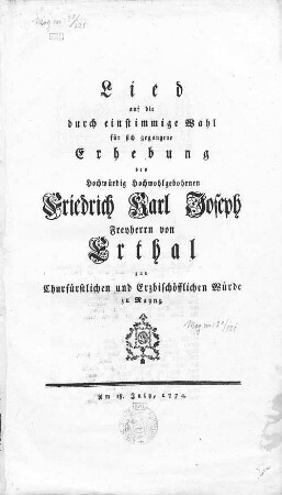 Lied auf die durch einstimmige Wahl für sich gegangene Erhebung des Hochwürdig Hochwohlgebohrnen Friedrich Karl Joseph Freyherrn von Erthal zur Churfürstlichen und Erzbischöfflichen Würde zu Maynz : Am 18. July, 1774