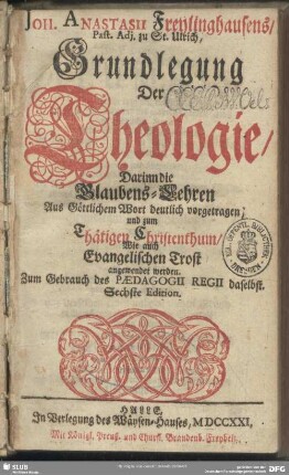 Joh. Anastasii Freylingshausens, Past. Adj. zu St. Ulrich, Grundlegung Der Theologie, Darinn die Glaubens-Lehren Aus Göttlichem Wort deutlich vorgetragen und zum Thätigen Christenthum, Wie auch Evangelischen Trost angewendet werden. : Zum Gebrauch des Paedagogii Regii sadelbst.
