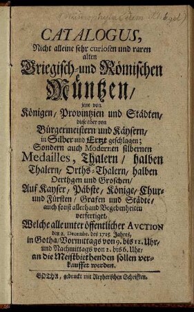 Catalogus, Nicht alleine sehr curiosen und raren alten Griegisch- und Römischen Müntzen, jene von Königen, Provintzien und Städten, diese aber von Bürgermeistern und Käysern, in Silber und Ertzt geschlagen; Sondern auch Modernen silbernen Medailles, Thalern ... Auf Kayser, Päbste, Könige, Chur- und Fürsten, Grafen und Städte ... verfertiget : Welche alle unter öffentlicher Avction den 2. Decembr. des 1715. Jahres, in Gotha ... sollen verkauffet werden