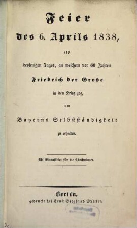 Feier des 6. Aprils 1838, als desjenigen Tages, an welchem vor 60 Jahren Friedrich der Große in den Krieg zog, um Bayerns Selbstständigkeit zu erhalten : Als Manuskript für die Teilnehmer