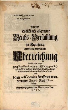 An Eine Hochlöbliche allgemeine Reichs-Versam[m]lung zu Regenspurg Unterthänig gehorsamliche Uberreichung Gnädig anverlangter zwey Specificationen unterschiedener probirt- und auf dem wahren innerlichen Werth gesetzten Ausländischen Gold- und groben Silber-Sorten. Von denen ad Comitia beruffenen innenvermeldten General-Müntz-Guardeinen : Dictatum Ratisbonae die 15. Nov. 1737. per Moguntinum