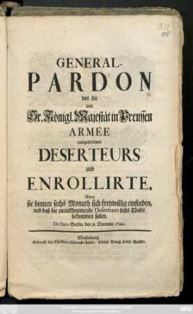 General-Pardon vor die von Sr. Königl. Majestät in Preussen Armée ausgetretenen Deserteurs und Enrollirte, Wenn sie binnen sechs Monath sich freywillig einfinden, und daß die zurückkommende Deserteurs sechs Thaler bekommen sollen : De Dato Berlin, den 31. Decembr. 1744.