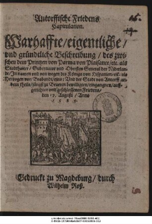 Antorffische Friedens || Capitulation.|| Warhaffte/ eigentliche/|| vnd gründtliche Beschreibung/ des zwi=||schen dem Printzen von Parma von Plaisance/ etc. als Stadthalter/ Gubernator vnd Obersten General der Niderlan=||de/ Jn namen vnd von wegen des Königs von Hispanien/ etc. als || Hertzogen von Brabandt/ eins: Vnd der Stadt von Antorff an=||dern theils/ jüngst zu Beueren bewilligten/ eingangnen/ auff=||gerichten vnd geschlossenen Friedens/ den 17. Augusti/ Anno || 1585.||
