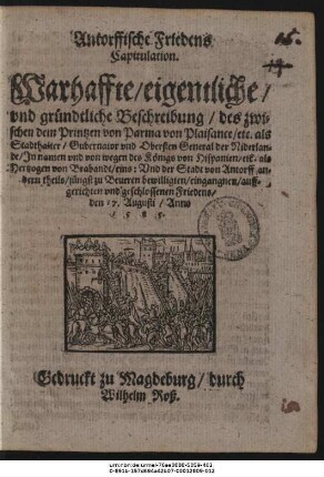Antorffische Friedens || Capitulation.|| Warhaffte/ eigentliche/|| vnd gründtliche Beschreibung/ des zwi=||schen dem Printzen von Parma von Plaisance/ etc. als Stadthalter/ Gubernator vnd Obersten General der Niderlan=||de/ Jn namen vnd von wegen des Königs von Hispanien/ etc. als || Hertzogen von Brabandt/ eins: Vnd der Stadt von Antorff an=||dern theils/ jüngst zu Beueren bewilligten/ eingangnen/ auff=||gerichten vnd geschlossenen Friedens/ den 17. Augusti/ Anno || 1585.||