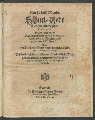 Kurtze und Runde Schutz-Rede Der Heydelbergischen Theologen, Gegen- und wider Die unlängsten im Monat Februario, Anno 1650. zu Nürnberg außgesprengte XXI. Artickel. Under dem Titull einer Neuen Heydelbergischen Calvinischen Kirchen-Ordnung : Dadurch deß Pasquillanten Unchristliche Boßheit und schändliche Lügen entdecket/ und der Chur-Pfältzischen Kirchen unschuld gerettet wird
