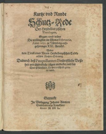Kurtze und Runde Schutz-Rede Der Heydelbergischen Theologen, Gegen- und wider Die unlängsten im Monat Februario, Anno 1650. zu Nürnberg außgesprengte XXI. Artickel. Under dem Titull einer Neuen Heydelbergischen Calvinischen Kirchen-Ordnung : Dadurch deß Pasquillanten Unchristliche Boßheit und schändliche Lügen entdecket/ und der Chur-Pfältzischen Kirchen unschuld gerettet wird