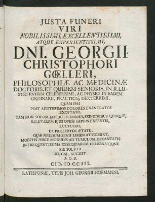Iusta Funeri Viri Noblissimi, Excellentissimi, Atque Experientissimi, Dni. Georgii Christophori Gœlleri, Philosophiæ Ac Medicinæ Doctoris, Et Quidem Senioris, In Illustri Patria Celeberrimi, Ac Physici in Eadem Ordinarii, Practici[que] Dexterrimi, Quam Ipsi Post Acutissimos Dolores Exantlatos Exoptato, Tam Non Solum Afflictæ Domui, Sed Civibus Quoque, Salutarem Eius Opem Sæpius Expertis, Luctuoso, Ea Præsertim Ætate, Quæ Necdum Senii Limen Attigerat, Moestis Hisce Modulis Ad Tumulum Decantatis In Frequentissima Excequiarum Celebratione Pie Soluta IX. Cal. August. A.O.R. MDCCIII.