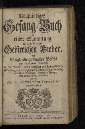 Vollständiges Gesang-Buch in einer Sammlung alter und neuer Geistreichen Lieder : auf Königl. allergnädigsten Befehl zum allgemeinen Gebrauch in den Kirchen und Gemeinen des Herzogthums Schleswig, des Herzogthums Holstein, Königl. Antheils, der Herrschaft Pinneberg, Grafschaft Rantzau und Stadt Altona gewidmet, und mit Königl. Allerhöchsten Privilegio herausgegeben