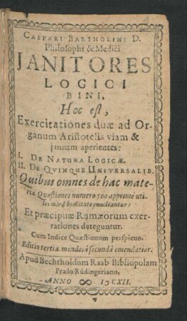 Caspari Bartholini D. Philosophi & Medici Ianitores Logici Bini, Hoc est, Exercitationes duae ad Organum Aristotelis viam & ianuam aperientes: I. De Natura Logicae. II. De Quinque Universalib. : Quibus omnes de hac materia Quaestiones numero 500 apprime utiles mira brevitate enucleantur: Et praecipuae Ramaeorum exerrationes deteguntur ; Cum Indice Quaestiones perspicuo