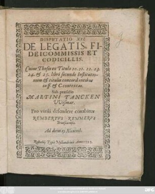 DISPUTATIO XII.|| DE LEGATIS, FI-||DEICOMMISSIS ET || CODICILLIS.|| Cuius Theses ex Titulo 20.21.22.23.|| 24. et 25. libri secundi Institutio-||num et titulis concordantibus || in ff. et C. contextas.|| Sub praesidio || MARTINI TANCKEN || VVismar.|| Pro virili defendere conabitur || REMBERTVS REMMERVS || Brunsuicensis.|| Ad diem 19. Nouemb.||