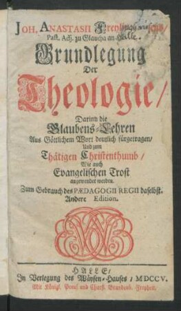 Joh. Anastasii Freylinghausens, Past. Adj. zu Glaucha an Halle, Grundlegung Der Theologie : Darinn die Glaubens-Lehren Aus Göttlichem Wort deutlich fürgetragen, Und zum Thätigen Christenthumb, Wie auch Evangelischen Trost angewendet werden. Zum Gebrauch des Pædagogii Regii daselbst