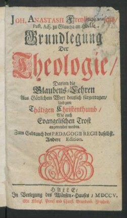 Joh. Anastasii Freylinghausens, Past. Adj. zu Glaucha an Halle, Grundlegung Der Theologie : Darinn die Glaubens-Lehren Aus Göttlichem Wort deutlich fürgetragen, Und zum Thätigen Christenthumb, Wie auch Evangelischen Trost angewendet werden. Zum Gebrauch des Pædagogii Regii daselbst