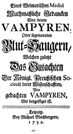 Eines Weimarischen Medici Muthmaßliche Gedancken Von denen Vampyren, Oder sogenannten Blut-Saugern : Welchen zuletzt Das Gutachten Der Königl. Preußischen Societät derer Wissenschafften, Von gedachten Vampyren, Mit beygefüget ist