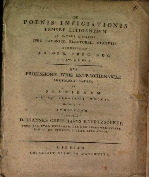 De Poenis Inficiationis Temere Litigantivm In Cavssis Civilibvs Ivre Saxonico Electorali Statvtis Commentatio Ad Ord. Proc. Rec. Tit. XVI. §. 2. Et 3 : Qua Professionis Iuris Extraordinariae Adeundae Caussa Ad Orationem Die IX. Februarii MDCCIC ... Audiendam Invitat D. Ioannes Christianus Knoetzschker ...