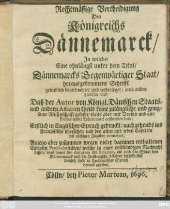 Rechtmässige Vertheidigung Des Königreichs Dännemarck : In welcher Eine ohnlängst unter dem Titul/ Dännemarcks Gegenwärtiger Staat/ herausgekommene Schrifft gründlich beantwortet und widerleget/ auch anbey gewiesen wird/ Daß der Autor von Königl. Dänischen Staats- und andern Affairen theils keine zulängliche und gnugsame Wissenschafft gehabt/ theils aber mit Vorsatz und aus Passion wider Dännemarck geschrieben habe ; Erstlich in Englischer Sprach gedruckt/ nachgehends ins Französische übersetzet/ und bey allen und jeden Capiteln mit nöthigen Zugaben vermehret ; Anjetzo aber zusammen wegen vieler darinnen enthaltenen Curiosen Particularitäten/ welche zu einer vollständigen Nachricht dessen/ was sowol den Autorem der Relation, als auch den Staat von Dännemarck und die Holsteinische Affairen betrifft/ sehr dienlich sind/ in Hochteutscher Sprach heraus gegeben