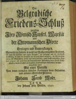 Der Belgradische Friedens-Schluß zwischen Ihro Römisch-Kayserl. Majestät und der Ottomannischen Pforte : mit Beylagen und Anmerckungen, Wodurch die Historie so wohl des Passarowizischen Friedens, als auch der Ursachen des lezten Krieges, der Feldzüge und der Friedens-Handlung, so dann der Innhalt der Articul selber erläutert ...