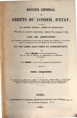 Recueil général des arrêts du Conseil d'Etat : comprenant les arrêts, décrets, arrêts et ordonnance ; rendus en matière contentieuse, depuis l'an 8 jusqu'à 1839 avec des annotations dans lesquelles la jurisprudence du Conseil d'Etat et conferée avec la législation, la doctrine des auteurs et la jurisprudence des cours royales et de la Cour de Cassation. 5. 1831/34 (1843)