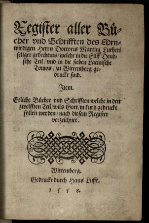 Register aller Bücher vnd Schrifften des Ehrnwirdigen Herrn Doctoris Martini Lutheri seliger gedechtnis, welche in die Eilff Deudsche Teil vnd in die sieben Latinische Tomos zu Wittemberg gedruckt sind : Jtem. Etliche Bücher vnd Schrifften welche in den zwelfften Teil wils Gott in kurtz gedruckt sollen werden, nach diesem Register verzeichnet