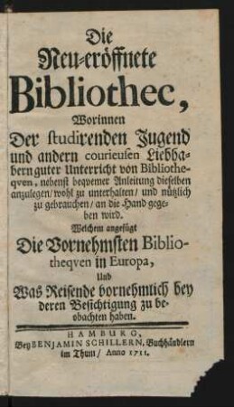 Die Neu-eröffnete Bibliothec : Worinnen Der studirenden Jugend und andern courieusen Liebhabern guter Unterricht von Bibliotheqven, nebenst beqvemer Anleitung dieselben anzulegen/ wohl zu unterhalten/ und nützlich zu gebrauchen/ an die Hand gegeben wird ; Welchem angefügt Die Vornehmsten Bibliotheqven in Europa Und was Reisende vornehmlich bey deren Besichtigung zu beobachten haben