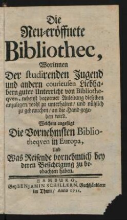 Die Neu-eröffnete Bibliothec : Worinnen Der studirenden Jugend und andern courieusen Liebhabern guter Unterricht von Bibliotheqven, nebenst beqvemer Anleitung dieselben anzulegen/ wohl zu unterhalten/ und nützlich zu gebrauchen/ an die Hand gegeben wird ; Welchem angefügt Die Vornehmsten Bibliotheqven in Europa Und was Reisende vornehmlich bey deren Besichtigung zu beobachten haben