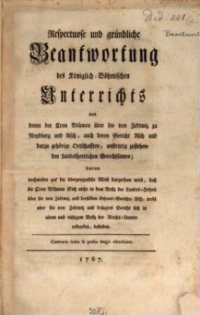Respectuose und gründliche Beantwortung des Königlich-Böhmischen Unterrichts von denen der Cron Böhmen über die von Zedtwiz zu Reydberg und Asch, auch deren Gericht Asch und darzu gehörige Ortschafften, unstrittig zustehenden Landesherrlichen Gerechtsamen : darinn nochmalen auf die überzeugendste Weise dargethan wird, daß die Cron Böhmen sich nicht in dem Besiz der Landes-Hochheit über die von Zedtwiz und derselben Lehens-Gerichte Asch, wohl aber die von Zedtwiz und besagtes Gericht sich in altem und ruhigem Besiz der Reichs-Unmittelbarkeit, befinden