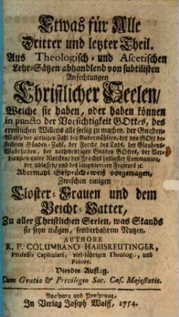Etwas für Alle Das ist Eine wohlgegründte Gewissens-Ruhe : Auf Theologisch- und Ascetische Lehren gesetzt und abhandlend von allen in der Beicht vorfallenden Zweiffels-Sachen, von Stands-Erwählung, Gemeinds-Beschwerden, Ambts- und Diensts-Verwaltungen, Betten, Fasten [et]c. wie auch unterschidlichen Gemüths-Anfechtungen. Von allen Pfarr-Herrn, Beicht-Vättern, auch andern so wohl geistlich- als weltlichen Persohnen sehr nutzlich und Christ-auferbäulich zu lesen. Aus Anlaß der Materien, und auch zu mehrerer Annehmlichkeit in 17. Gesprächen zwischen einer Closterfrau und Beicht-Vatter mit Red- und Widerred vorgetragen, Dritter und letzter Theil. Aus Theologisch- und Ascetischen Lehr-Sätzen abhandlend von subtilisten Anfechtungen Christlicher Seelen, Welche sie haben, oder haben können in puncto der Vorsichtigkeit Gottes, des ernstlichen Willens alle seelig zu machen, der Gnaden-Wahl, der geringen Zahl der Auserwählten, der von Gott bestim[m]ten Sünden-Zahl, der Forcht des Tods, der Glaubens-Wahrheiten, der nothwendigen Gnaden Gottes, der Verdiensten guter Wercken, des Fruchts heiligster Communion, der Ablassen, und des langwierigen Fegfeurs [et]c. : Abermahl Gespräch-weiß vorgetragen, Zwischen einigen Closter-Frauen und dem Beicht-Vatter, Zu aller Christlichen Seelen, was Stands sie seyn mögen, sonderbahrem Nutzen